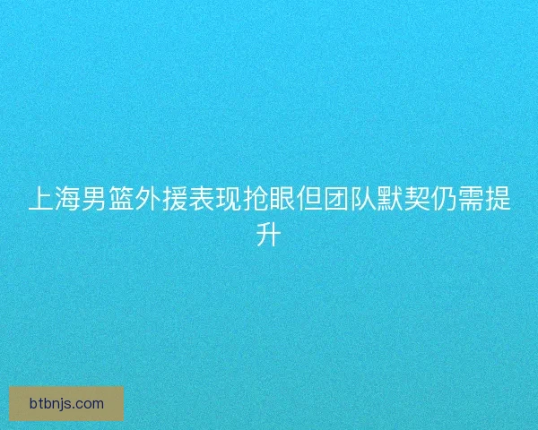 上海男篮外援表现抢眼但团队默契仍需提升
