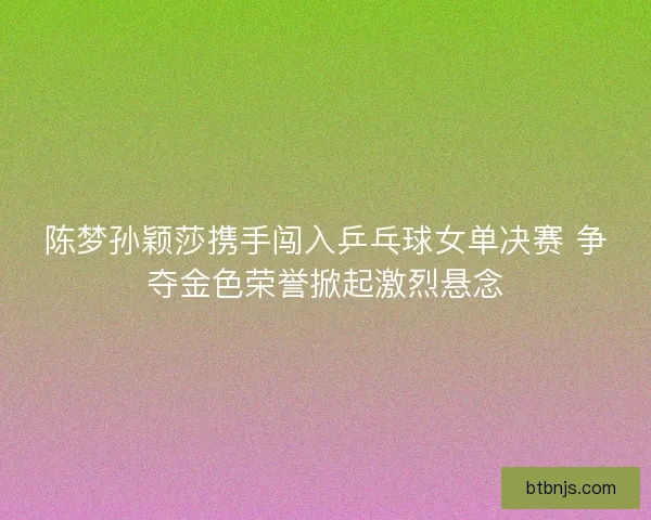 陈梦孙颖莎携手闯入乒乓球女单决赛 争夺金色荣誉掀起激烈悬念